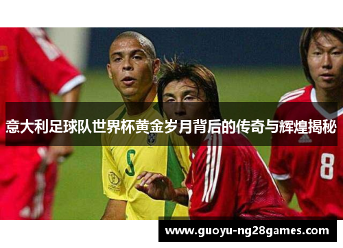 意大利足球队世界杯黄金岁月背后的传奇与辉煌揭秘