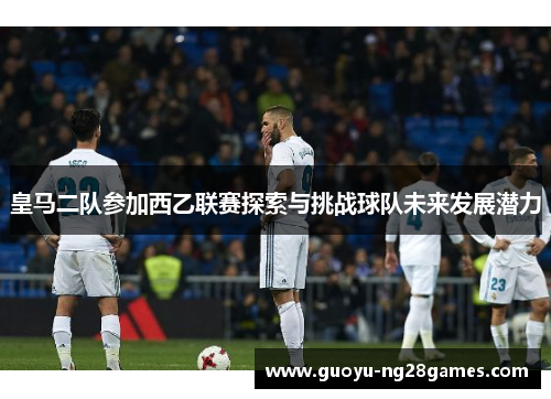 皇马二队参加西乙联赛探索与挑战球队未来发展潜力 皇马二队参加西乙联赛探索与挑战球队未来发展潜力