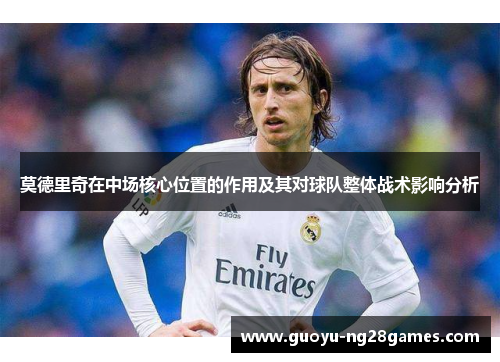 莫德里奇在中场核心位置的作用及其对球队整体战术影响分析 莫德里奇在中场核心位置的作用及其对球队整体战术影响分析