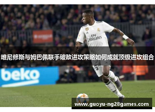 维尼修斯与姆巴佩联手破敌进攻策略如何成就顶级进攻组合 维尼修斯与姆巴佩联手破敌进攻策略如何成就顶级进攻组合