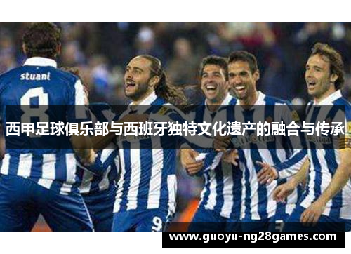 西甲足球俱乐部与西班牙独特文化遗产的融合与传承 西甲足球俱乐部与西班牙独特文化遗产的融合与传承