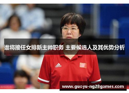 谁将接任女排新主帅职务 主要候选人及其优势分析 谁将接任女排新主帅职务 主要候选人及其优势分析