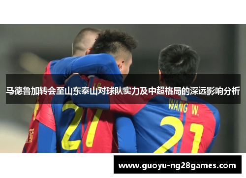 马德鲁加转会至山东泰山对球队实力及中超格局的深远影响分析