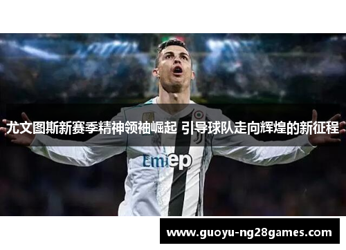 尤文图斯新赛季精神领袖崛起 引导球队走向辉煌的新征程