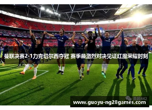 曼联决赛2-1力克切尔西夺冠 赛季最激烈对决见证红魔荣耀时刻 曼联决赛2-1力克切尔西夺冠 赛季最激烈对决见证红魔荣耀时刻