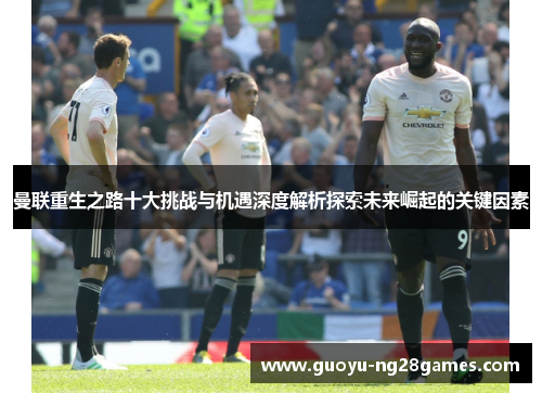 曼联重生之路十大挑战与机遇深度解析探索未来崛起的关键因素 曼联重生之路十大挑战与机遇深度解析探索未来崛起的关键因素