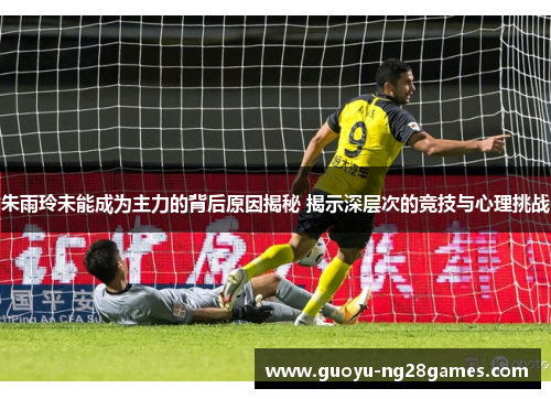 朱雨玲未能成为主力的背后原因揭秘 揭示深层次的竞技与心理挑战 朱雨玲未能成为主力的背后原因揭秘 揭示深层次的竞技与心理挑战