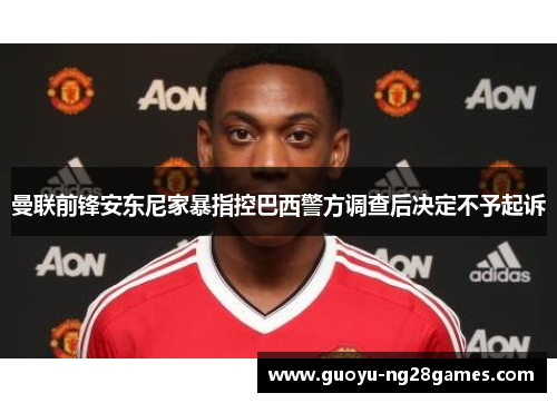 曼联前锋安东尼家暴指控巴西警方调查后决定不予起诉