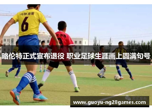 略伦特正式宣布退役 职业足球生涯画上圆满句号