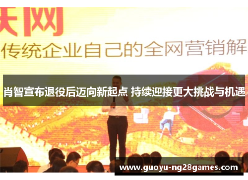 肖智宣布退役后迈向新起点 持续迎接更大挑战与机遇