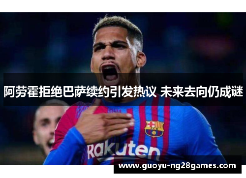 阿劳霍拒绝巴萨续约引发热议 未来去向仍成谜