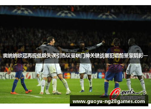 奥纳纳欧冠再现低级失误引热议曼联门神关键战屡犯错前景蒙阴影一